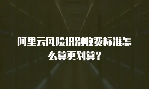 阿里云风险识别收费标准怎么算更划算？