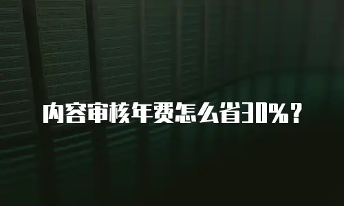 内容审核年费怎么省30%？
