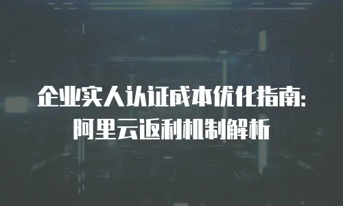 企业实人认证成本优化指南：阿里云返利机制解析