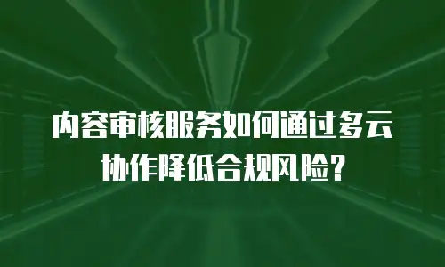 内容审核服务如何通过多云协作降低合规风险？