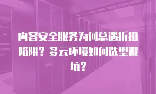 内容安全服务为何总遇折扣陷阱？多云环境如何选型避坑？
