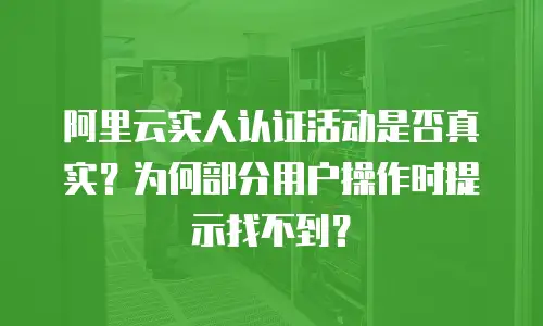 阿里云实人认证活动是否真实？为何部分用户操作时提示找不到？
