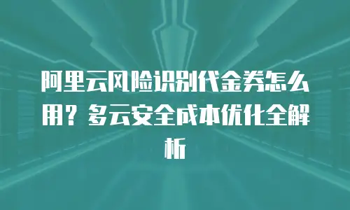 阿里云风险识别代金券怎么用？多云安全成本优化全解析
