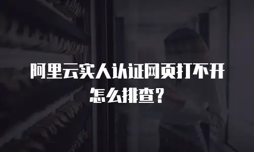 阿里云实人认证网页打不开怎么排查？