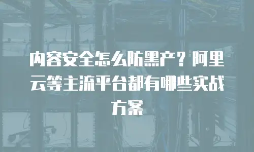 内容安全怎么防黑产？阿里云等主流平台都有哪些实战方案