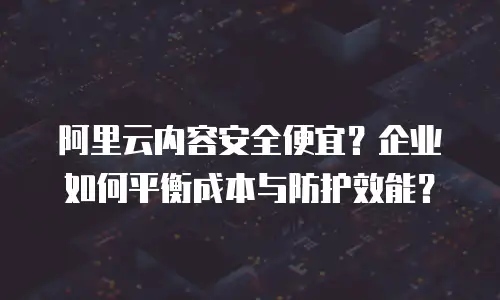 阿里云内容安全便宜？企业如何平衡成本与防护效能？