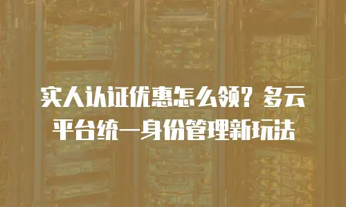 实人认证优惠怎么领？多云平台统一身份管理新玩法