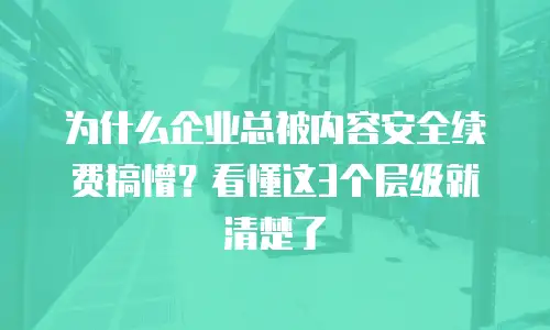 为什么企业总被内容安全续费搞懵？看懂这3个层级就清楚了