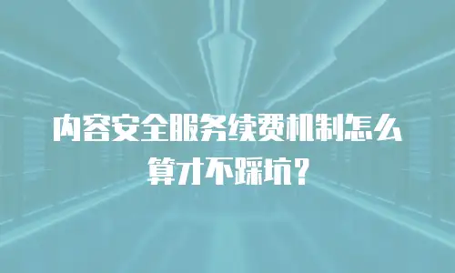 内容安全服务续费机制怎么算才不踩坑？