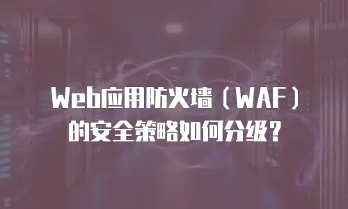 Web应用防火墙（WAF）的安全策略如何分级？