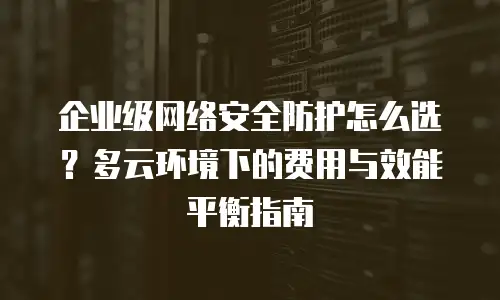 企业级网络安全防护怎么选？多云环境下的费用与效能平衡指南