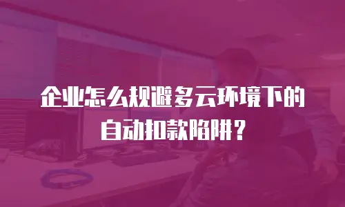 企业怎么规避多云环境下的自动扣款陷阱？