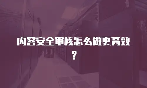 内容安全审核怎么做更高效？