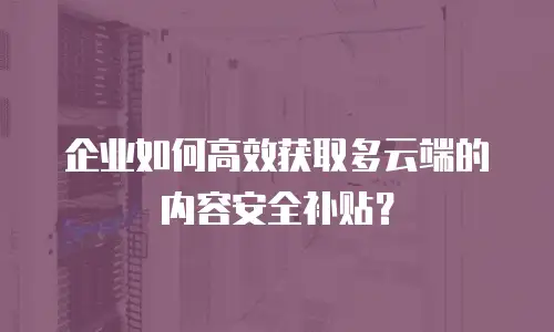 企业如何高效获取多云端的内容安全补贴？