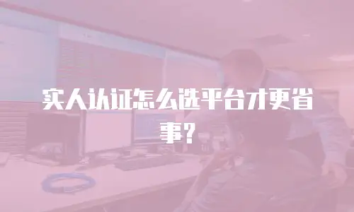 实人认证怎么选平台才更省事？