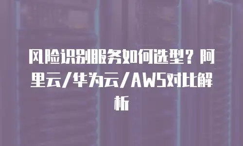 风险识别服务如何选型？阿里云/华为云/AWS对比解析