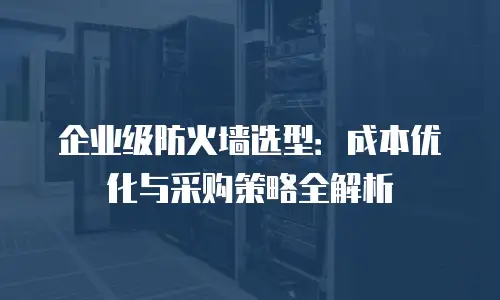 企业级防火墙选型：成本优化与采购策略全解析