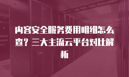 内容安全服务费用明细怎么查？三大主流云平台对比解析