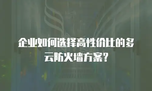 企业如何选择高性价比的多云防火墙方案？