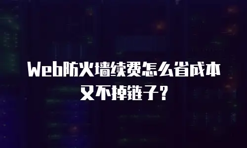 Web防火墙续费怎么省成本又不掉链子？