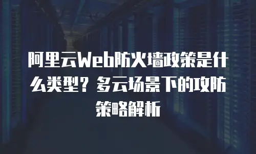 阿里云Web防火墙政策是什么类型？多云场景下的攻防策略解析