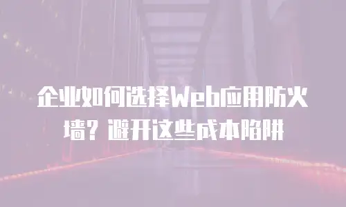 企业如何选择Web应用防火墙？避开这些成本陷阱