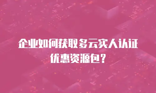 企业如何获取多云实人认证优惠资源包？