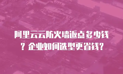 阿里云云防火墙返点多少钱？企业如何选型更省钱？