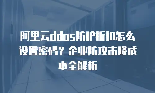 阿里云ddos防护折扣怎么设置密码？企业防攻击降成本全解析