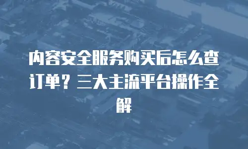 内容安全服务购买后怎么查订单？三大主流平台操作全解