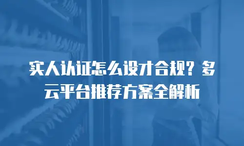 实人认证怎么设才合规？多云平台推荐方案全解析