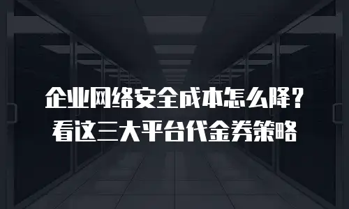 企业网络安全成本怎么降？看这三大平台代金券策略