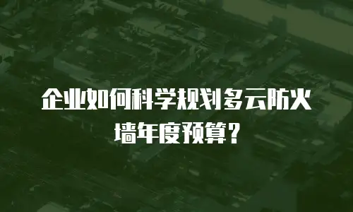 企业如何科学规划多云防火墙年度预算？