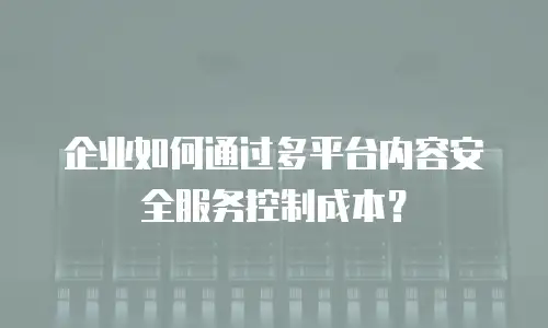 企业如何通过多平台内容安全服务控制成本？