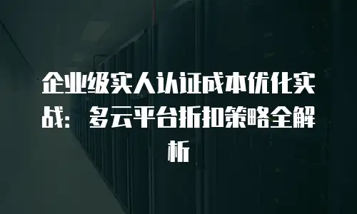 企业级实人认证成本优化实战：多云平台折扣策略全解析