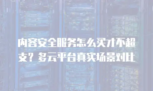 内容安全服务怎么买才不超支？多云平台真实场景对比