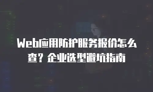 Web应用防护服务报价怎么查？企业选型避坑指南