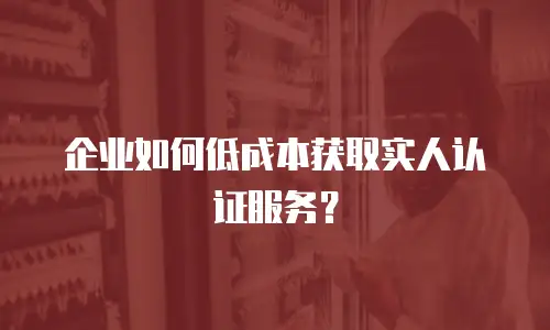企业如何低成本获取实人认证服务？