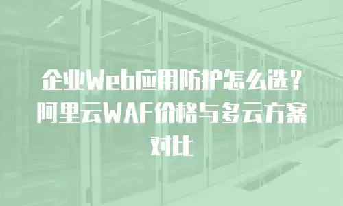 企业Web应用防护怎么选？阿里云WAF价格与多云方案对比