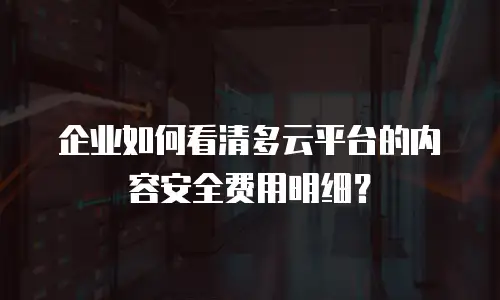 企业如何看清多云平台的内容安全费用明细？