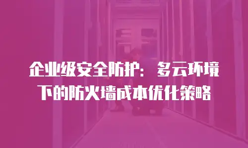 企业级安全防护：多云环境下的防火墙成本优化策略