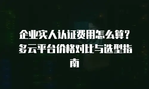 企业实人认证费用怎么算？多云平台价格对比与选型指南