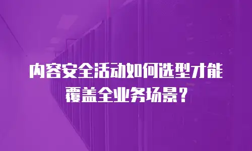 内容安全活动如何选型才能覆盖全业务场景？