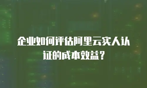 企业如何评估阿里云实人认证的成本效益？