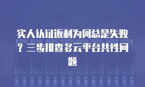 实人认证返利为何总是失败？三步排查多云平台共性问题