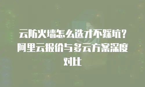 云防火墙怎么选才不踩坑？阿里云报价与多云方案深度对比