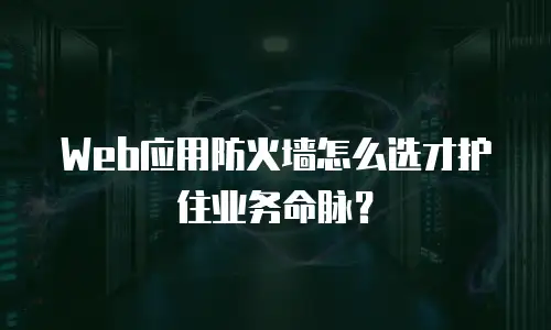Web应用防火墙怎么选才护住业务命脉？
