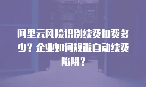 阿里云风险识别续费扣费多少？企业如何规避自动续费陷阱？