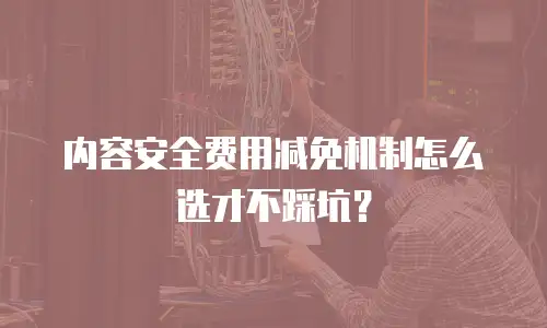 内容安全费用减免机制怎么选才不踩坑？