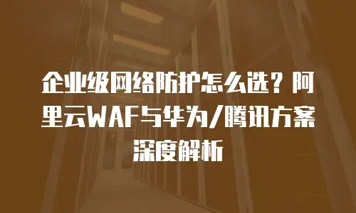 企业级网络防护怎么选？阿里云WAF与华为/腾讯方案深度解析